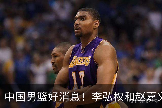 中国男篮好消息！李弘权和赵嘉义可以出战与日本的比赛