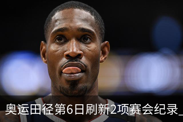 奥运田径第6日刷新2项赛会纪录 尘封16年纪录告破